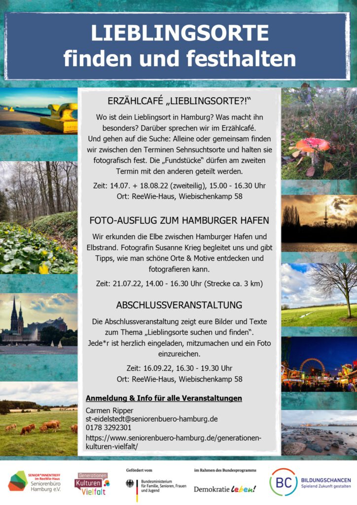 ERZÄHLCAFÉ „LIEBLINGSORTE?!“ Wo ist dein Lieblingsort in Hamburg? Was macht ihn besonders? Darüber sprechen wir im Erzählcafé. Und gehen auf die Suche: Alleine oder gemeinsam finden wir zwischen den Terminen Sehnsuchtsorte und halten sie fotografisch fest. Die „Fundstücke“ dürfen am zweiten Termin mit den anderen geteilt werden. Zeit: 14.07. + 18.08.22 (zweiteilig), 15.00 - 16.30 Uhr Ort: ReeWie-Haus, Wiebischenkamp 58 FOTO-AUSFLUG ZUM HAMBURGER HAFEN Wir erkunden die Elbe zwischen Hamburger Hafen und Elbstrand. Fotografin Susanne Krieg begleitet uns und gibt Tipps, wie man schöne Orte & Motive entdecken und fotografieren kann. Zeit: 21.07.22, 14.00 - 16.30 Uhr (Strecke ca. 3 km) ABSCHLUSSVERANSTALTUNG Die Abschlussveranstaltung zeigt eure Bilder und Texte zum Thema „Lieblingsorte suchen und finden“. Jede*r ist herzlich eingeladen, mitzumachen und ein Foto einzureichen. Zeit: 16.09.22, 16.30 - 19.30 Uhr Ort: ReeWie-Haus, Wiebischenkamp 58 Anmeldung & Info für alle Veranstaltungen Carmen Ripper st-eidelstedt@seniorenbuero-hamburg.de 0178 3292301 https://www.seniorenbuero-hamburg.de/generationen-kulturen-vielfalt/