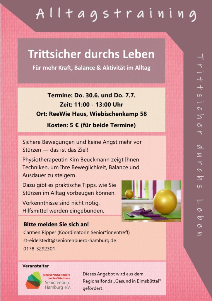 Der Kurs wendet sich an alle, die sich sicherer bewegen und Angst vor Stürzen abbauen möchten. Im Kurs erlernen Sie alltagstaugliche Techniken, um Ihre Beweglichkeit, Balance und Ausdauer zu steigern. Dazu gibt es Tipps zu praktischen Maßnahmen, wie Sie Stürzen im Alltag vorbeugen können. Vorkenntnisse sind nicht nötig. Hilfsmittel werden eingebunden. Referentin Kim Beuckmann ist ausgebildete Physiotherapeutin und Trittsicher-Instruktorin. Eine Teilnahme ist nur mit Anmeldung möglich! Termine: Do. 30.6. und Do. 7.7.22 Zeit: 11:00 - 13:00 Uhr Ort: ReeWie Haus, Wiebischenkamp 58 (barrierefrei) Kosten: 5 € (für beide Termine) Anmeldung und weitere Informationen: Carmen Ripper Tel.: 0178-3292301 Mail: st-eidelstedt@seniorenbuero-hamburg.de www.seniorenbuero-hamburg.de